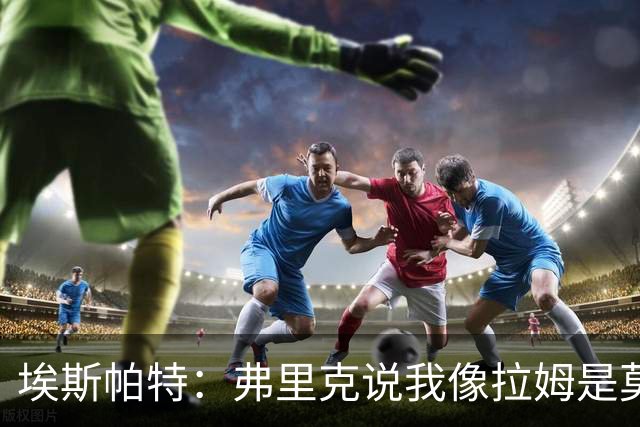 埃斯帕特：弗里克说我像拉姆是莫大赞誉 我能适应右后卫和中场