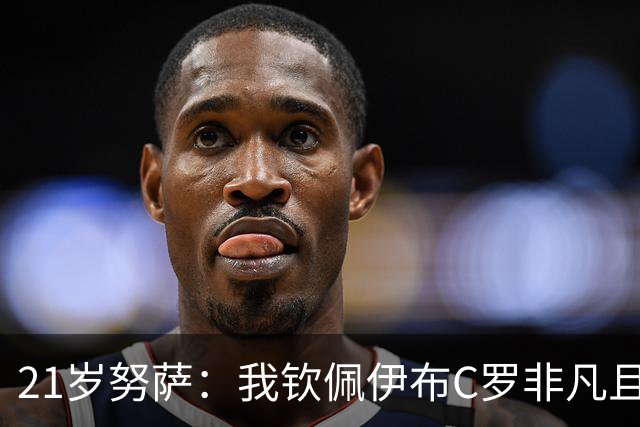 21岁努萨：我钦佩伊布C罗非凡且出众的心态，哈兰德终结能力最强